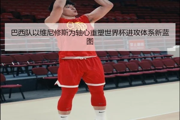 巴西队以维尼修斯为轴心重塑世界杯进攻体系新蓝图